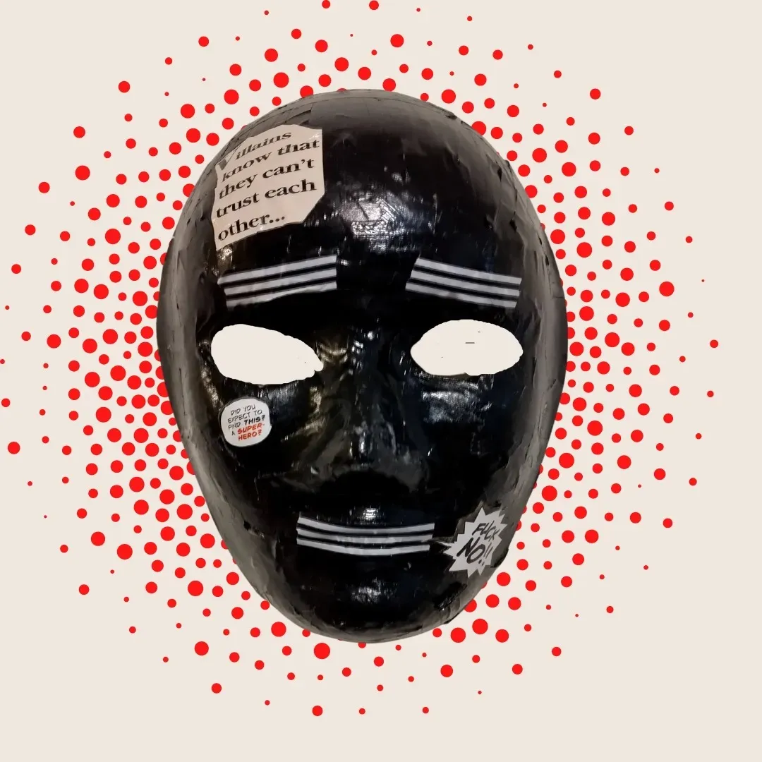 Central image is a slick intense black mask with whited out eyes and three white stripes in [;ace of eyebrows and mouth. Behind the mask is a background of many red dots. There are three small patches of paper cutouts pasted on the mask. These read, in this order: “Villains know that they can’t trust each other.” “Did you expect to find this? A super hero?” “Fuck No!!”